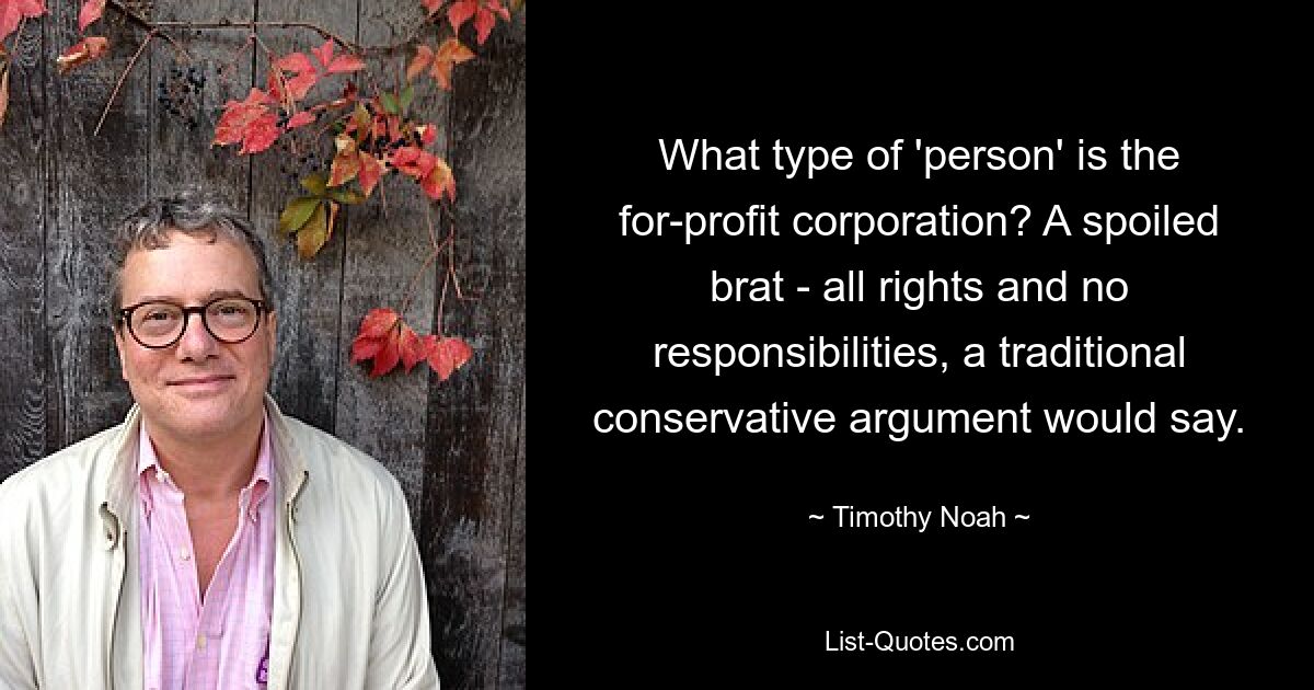 What type of 'person' is the for-profit corporation? A spoiled brat - all rights and no responsibilities, a traditional conservative argument would say. — © Timothy Noah