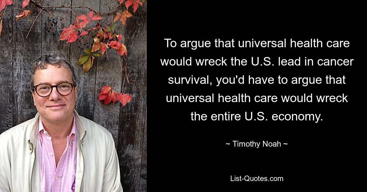 To argue that universal health care would wreck the U.S. lead in cancer survival, you'd have to argue that universal health care would wreck the entire U.S. economy. — © Timothy Noah