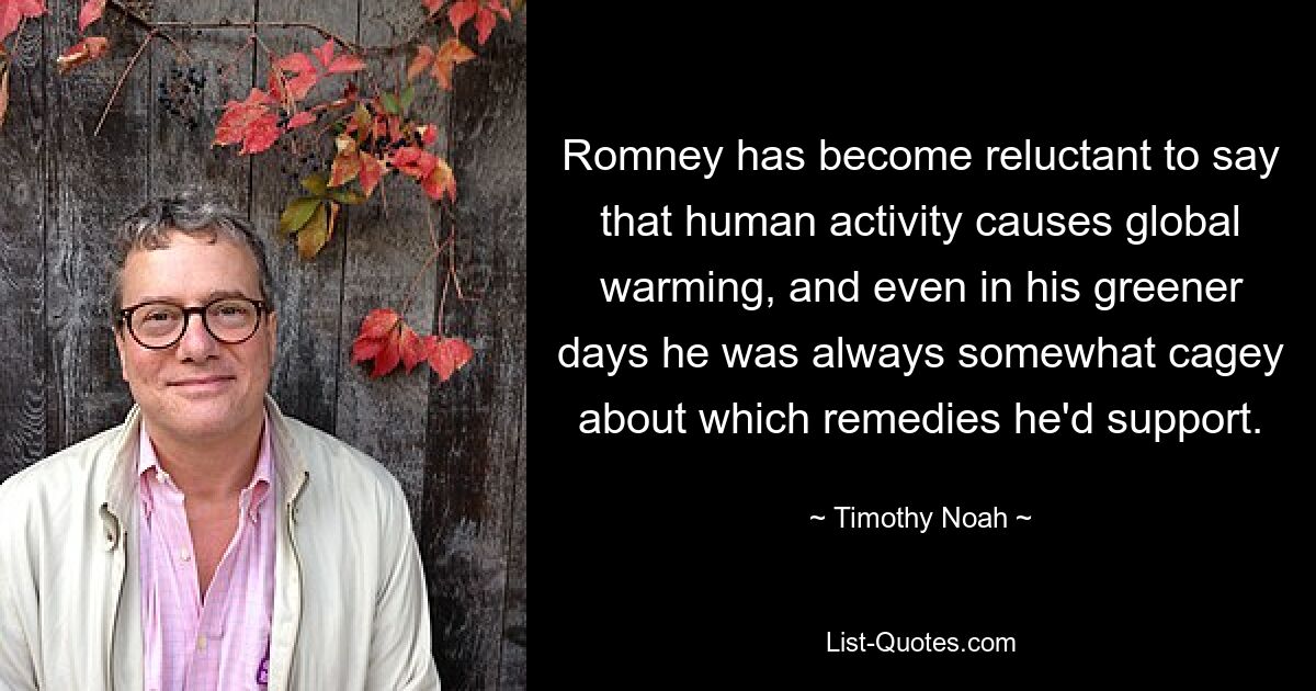 Romney has become reluctant to say that human activity causes global warming, and even in his greener days he was always somewhat cagey about which remedies he'd support. — © Timothy Noah