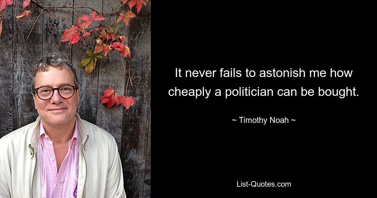 It never fails to astonish me how cheaply a politician can be bought. — © Timothy Noah