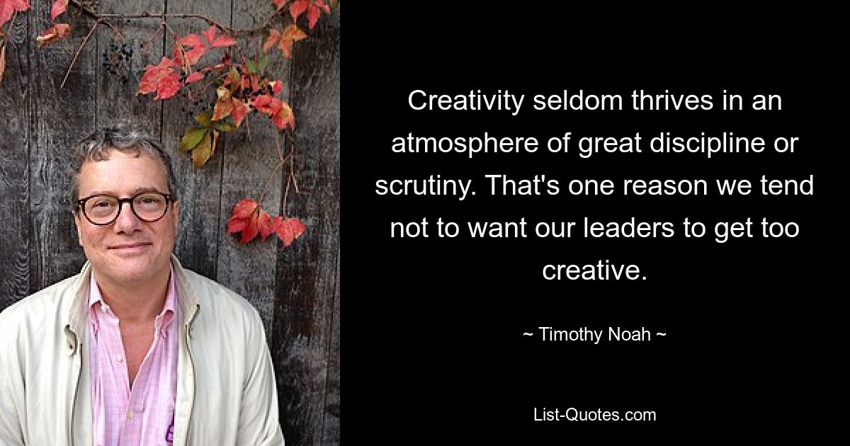 Creativity seldom thrives in an atmosphere of great discipline or scrutiny. That's one reason we tend not to want our leaders to get too creative. — © Timothy Noah