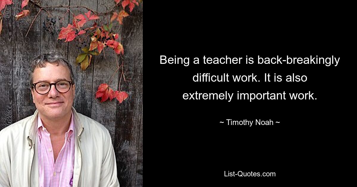 Being a teacher is back-breakingly difficult work. It is also extremely important work. — © Timothy Noah