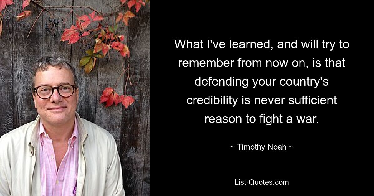 What I've learned, and will try to remember from now on, is that defending your country's credibility is never sufficient reason to fight a war. — © Timothy Noah