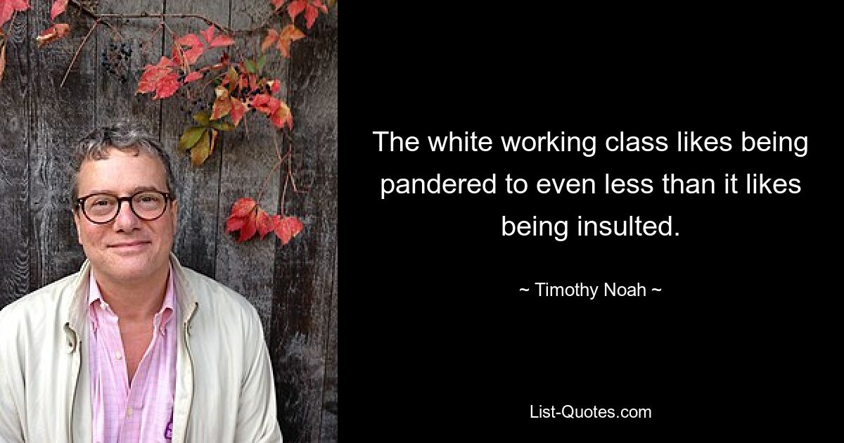 The white working class likes being pandered to even less than it likes being insulted. — © Timothy Noah