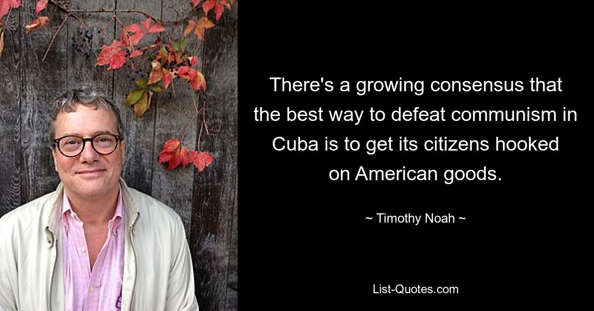 There's a growing consensus that the best way to defeat communism in Cuba is to get its citizens hooked on American goods. — © Timothy Noah