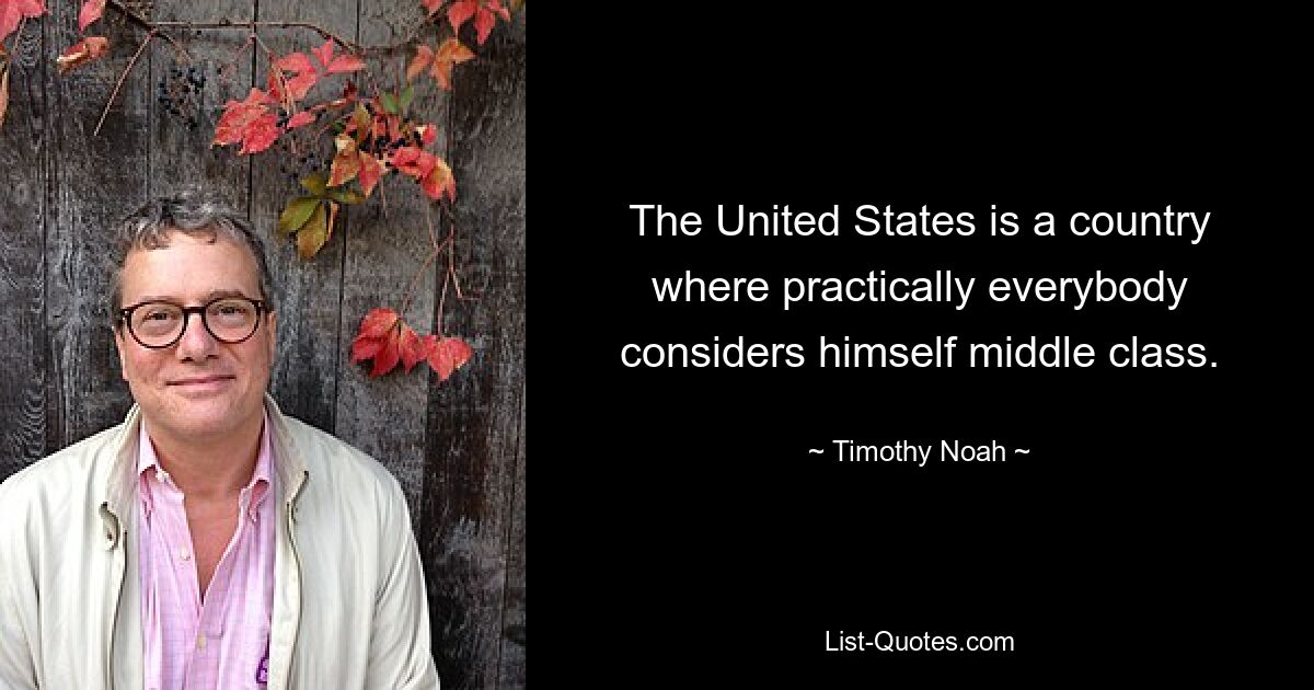 The United States is a country where practically everybody considers himself middle class. — © Timothy Noah