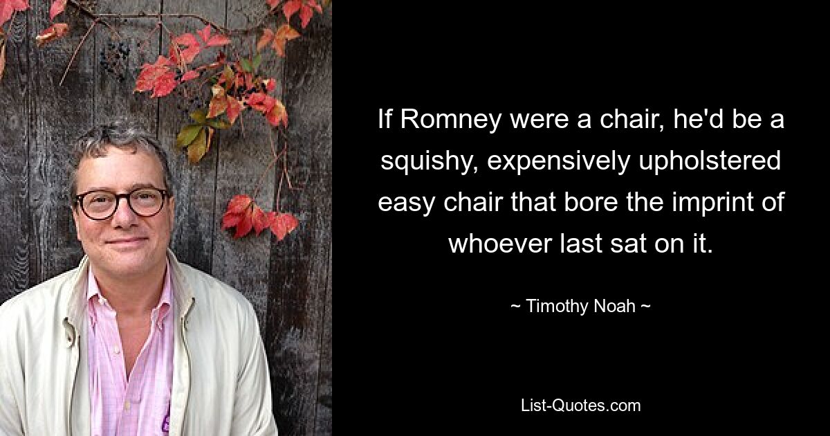 If Romney were a chair, he'd be a squishy, expensively upholstered easy chair that bore the imprint of whoever last sat on it. — © Timothy Noah