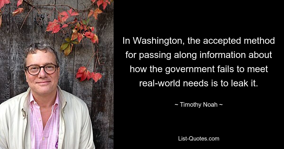 In Washington, the accepted method for passing along information about how the government fails to meet real-world needs is to leak it. — © Timothy Noah