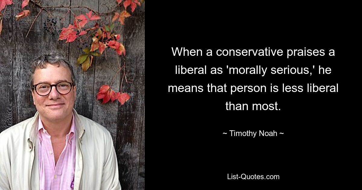 When a conservative praises a liberal as 'morally serious,' he means that person is less liberal than most. — © Timothy Noah