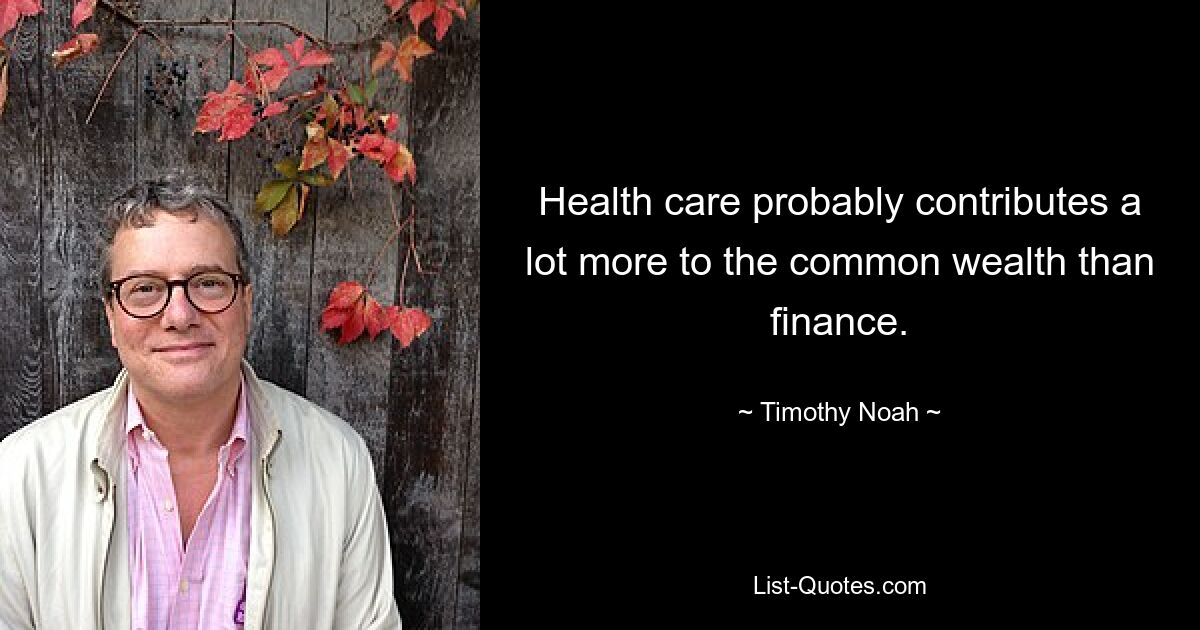 Health care probably contributes a lot more to the common wealth than finance. — © Timothy Noah