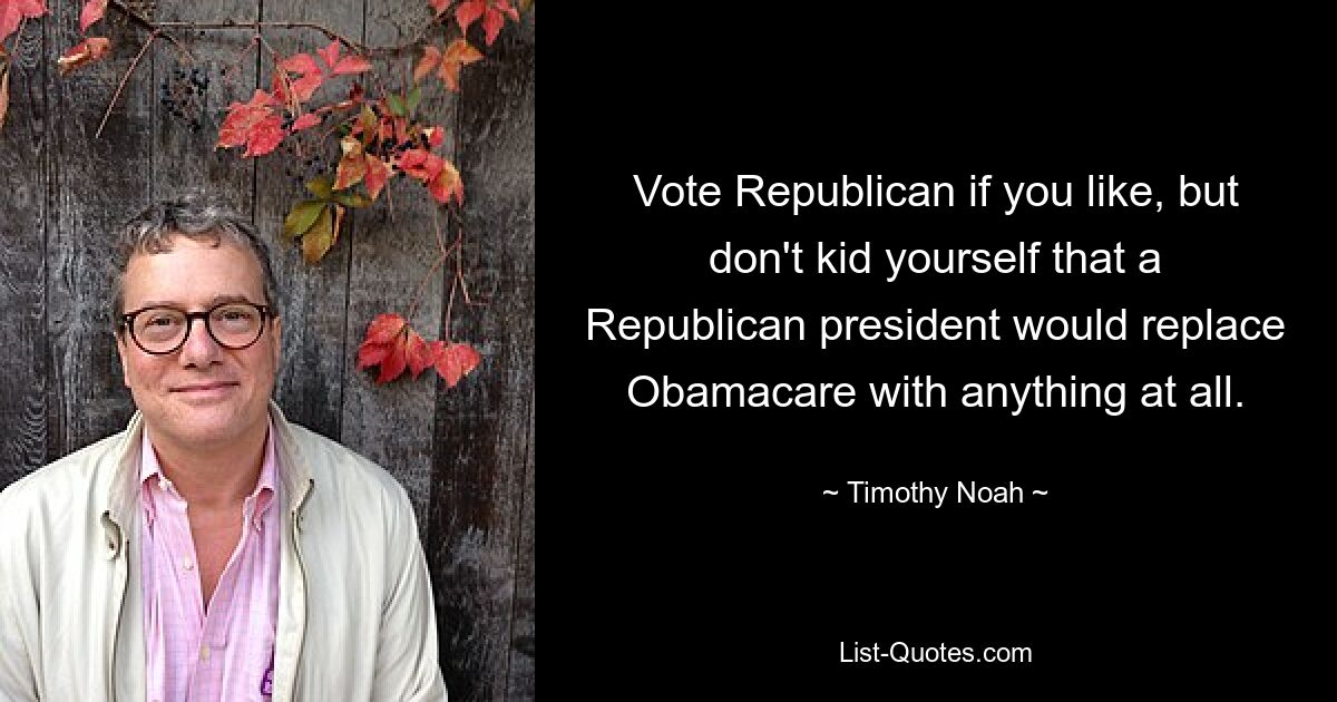 Vote Republican if you like, but don't kid yourself that a Republican president would replace Obamacare with anything at all. — © Timothy Noah