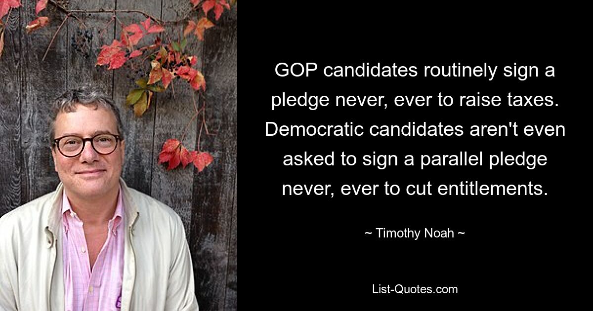 GOP candidates routinely sign a pledge never, ever to raise taxes. Democratic candidates aren't even asked to sign a parallel pledge never, ever to cut entitlements. — © Timothy Noah