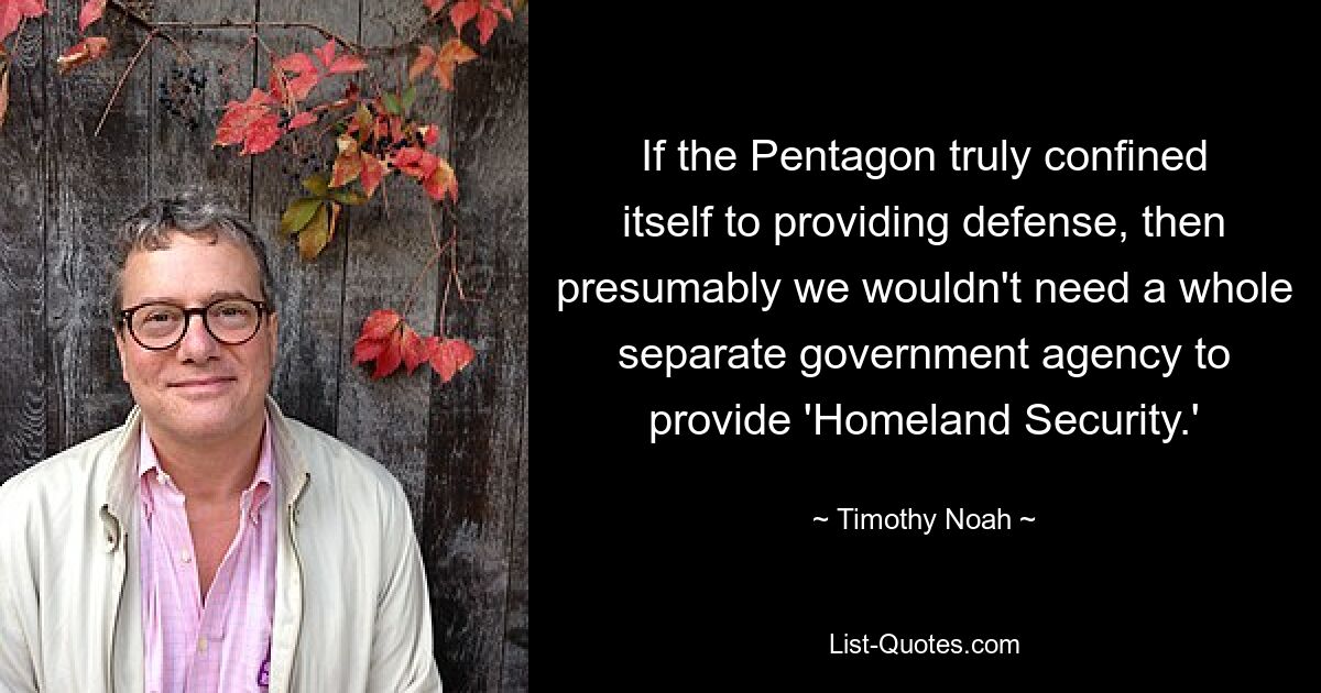 If the Pentagon truly confined itself to providing defense, then presumably we wouldn't need a whole separate government agency to provide 'Homeland Security.' — © Timothy Noah