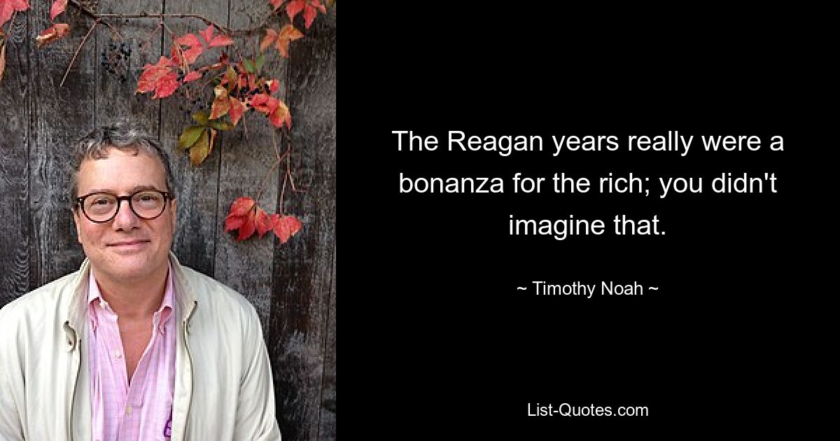 The Reagan years really were a bonanza for the rich; you didn't imagine that. — © Timothy Noah