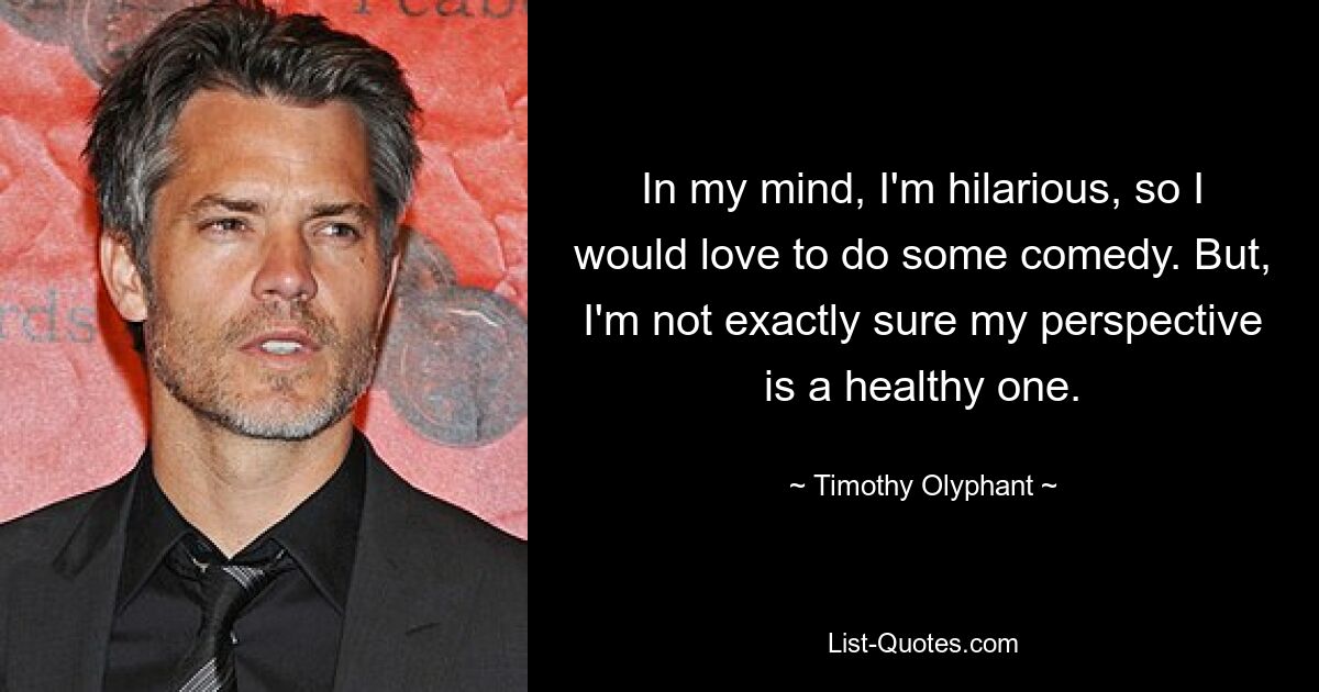 In my mind, I'm hilarious, so I would love to do some comedy. But, I'm not exactly sure my perspective is a healthy one. — © Timothy Olyphant