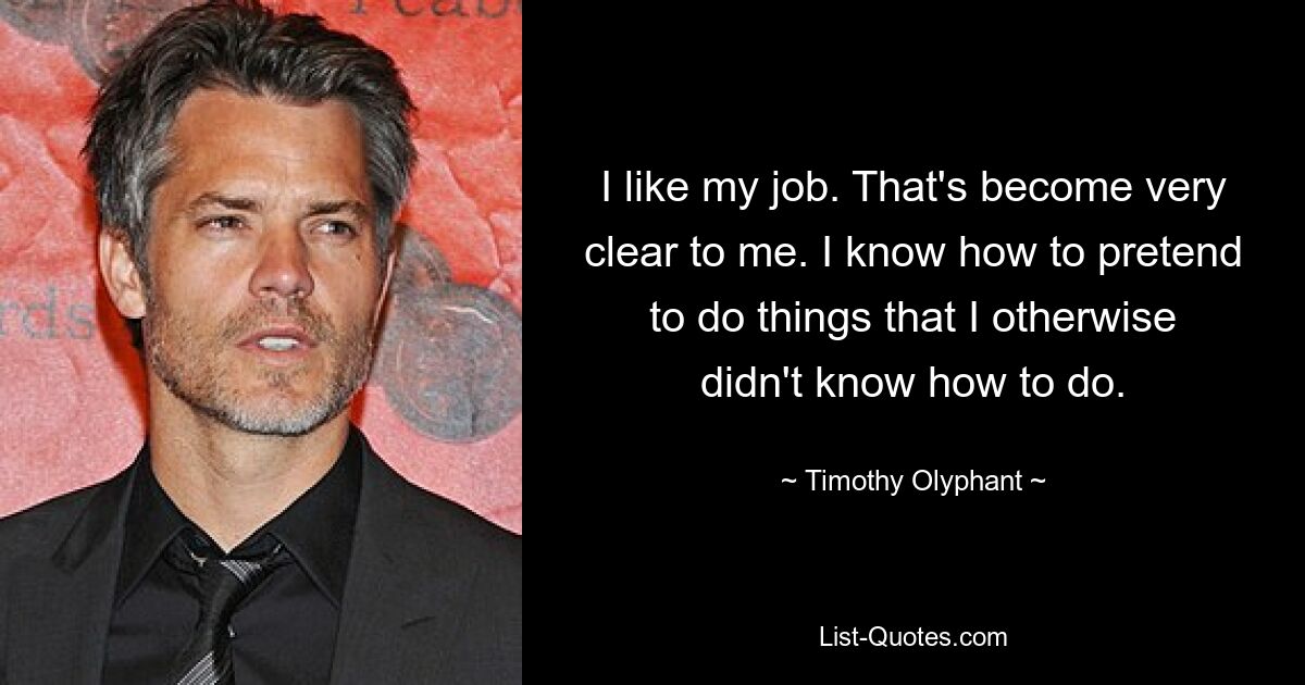 I like my job. That's become very clear to me. I know how to pretend to do things that I otherwise didn't know how to do. — © Timothy Olyphant