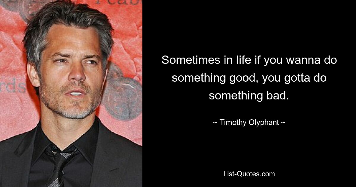 Sometimes in life if you wanna do something good, you gotta do something bad. — © Timothy Olyphant