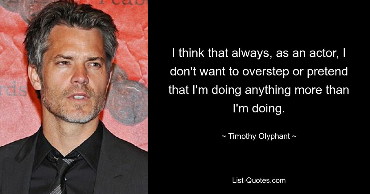 I think that always, as an actor, I don't want to overstep or pretend that I'm doing anything more than I'm doing. — © Timothy Olyphant