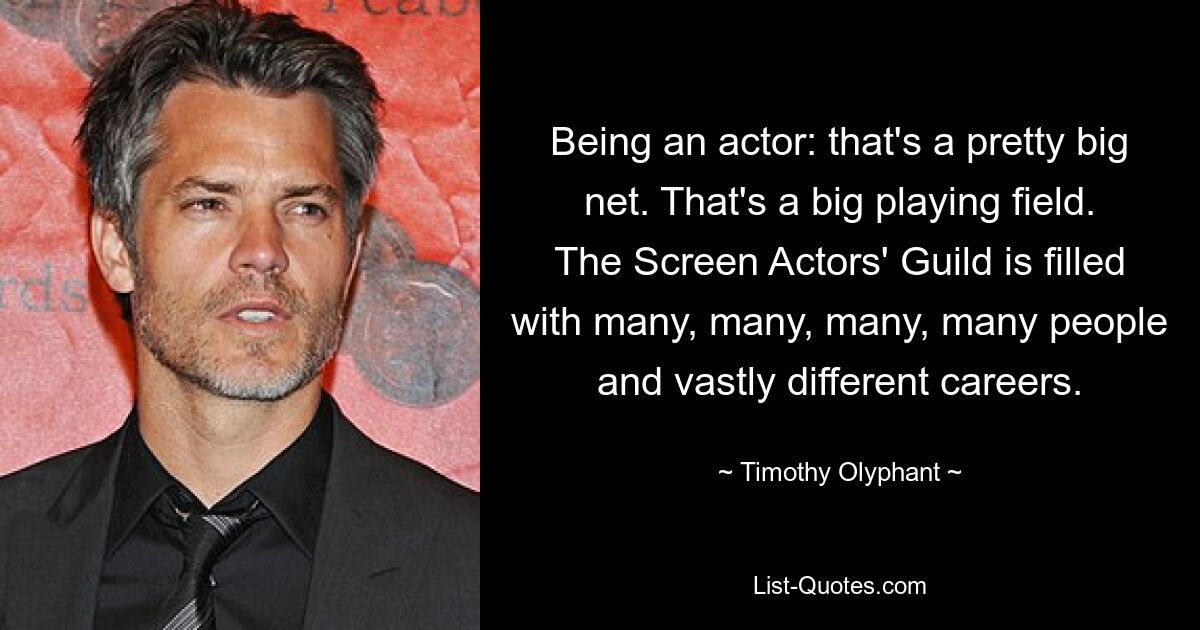 Being an actor: that's a pretty big net. That's a big playing field. The Screen Actors' Guild is filled with many, many, many, many people and vastly different careers. — © Timothy Olyphant