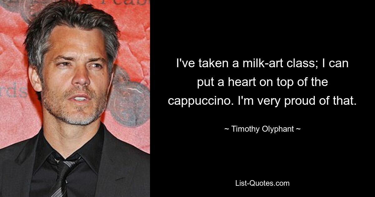 I've taken a milk-art class; I can put a heart on top of the cappuccino. I'm very proud of that. — © Timothy Olyphant