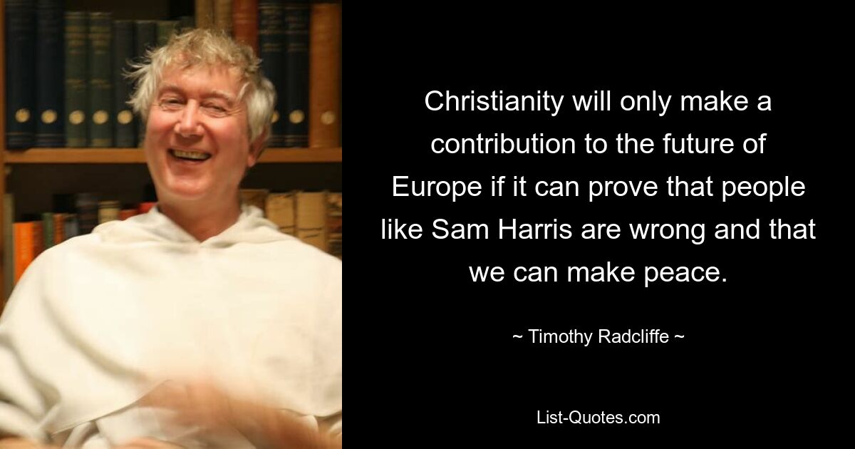 Christianity will only make a contribution to the future of Europe if it can prove that people like Sam Harris are wrong and that we can make peace. — © Timothy Radcliffe