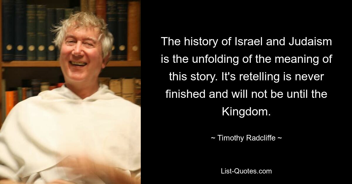 The history of Israel and Judaism is the unfolding of the meaning of this story. It's retelling is never finished and will not be until the Kingdom. — © Timothy Radcliffe