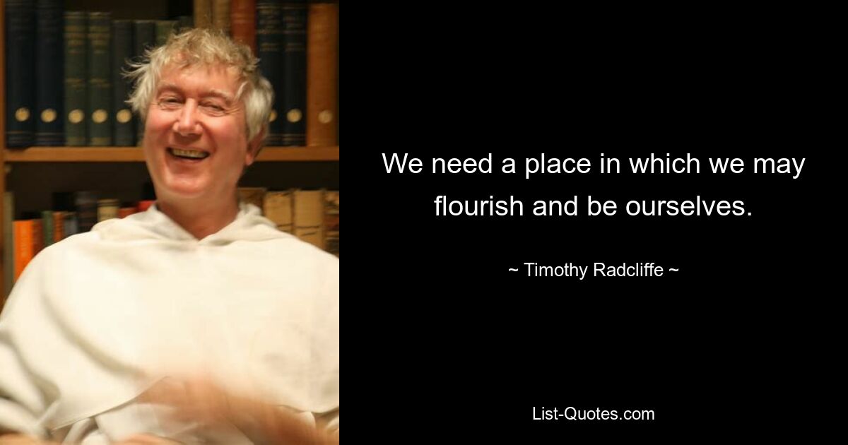 We need a place in which we may flourish and be ourselves. — © Timothy Radcliffe