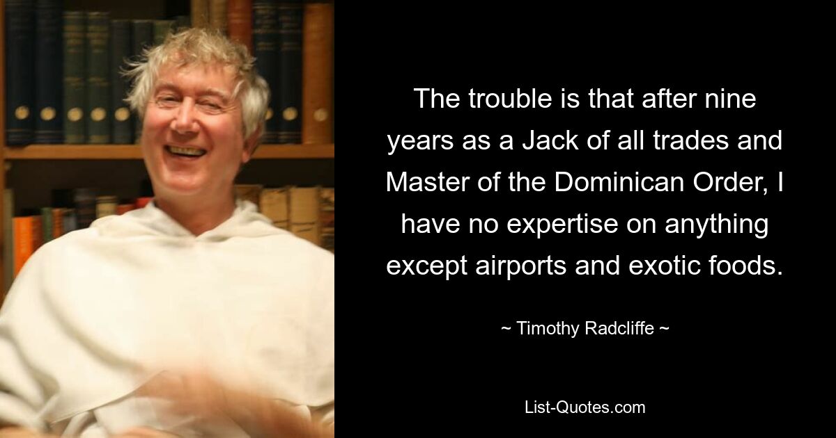 The trouble is that after nine years as a Jack of all trades and Master of the Dominican Order, I have no expertise on anything except airports and exotic foods. — © Timothy Radcliffe