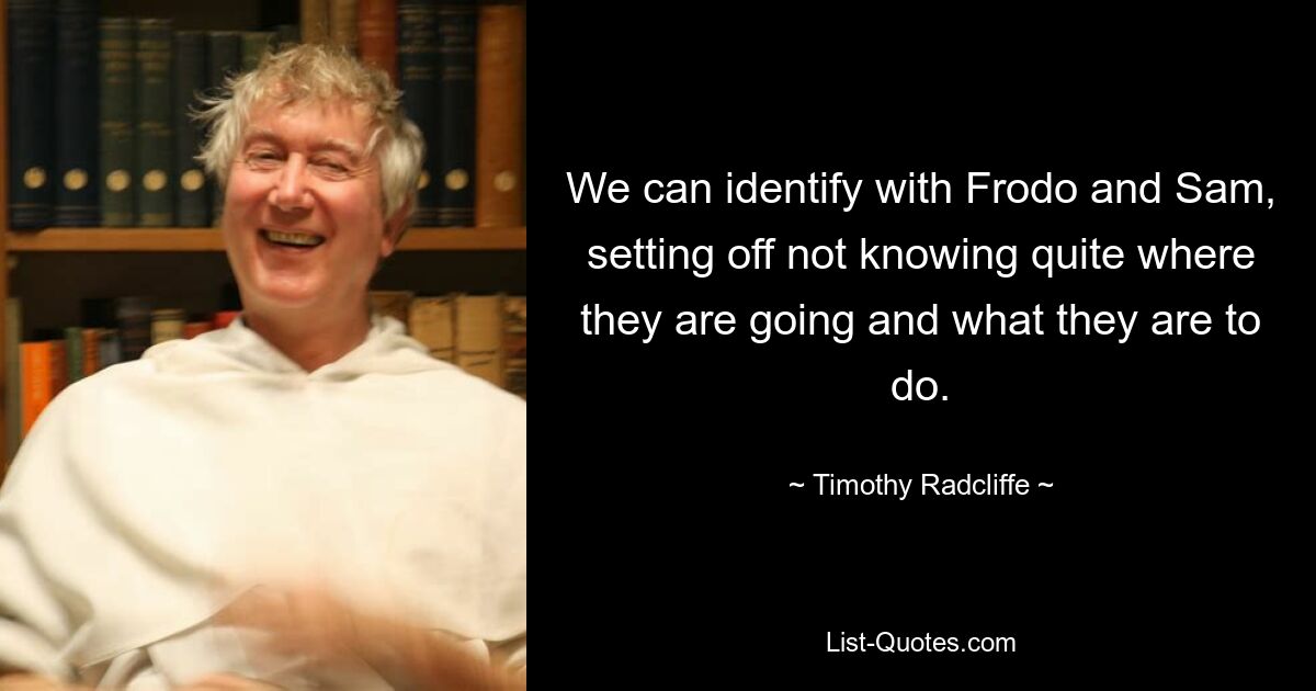 We can identify with Frodo and Sam, setting off not knowing quite where they are going and what they are to do. — © Timothy Radcliffe