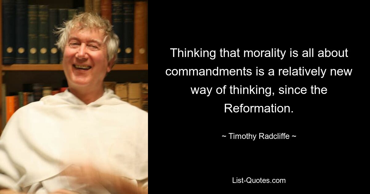 Thinking that morality is all about commandments is a relatively new way of thinking, since the Reformation. — © Timothy Radcliffe