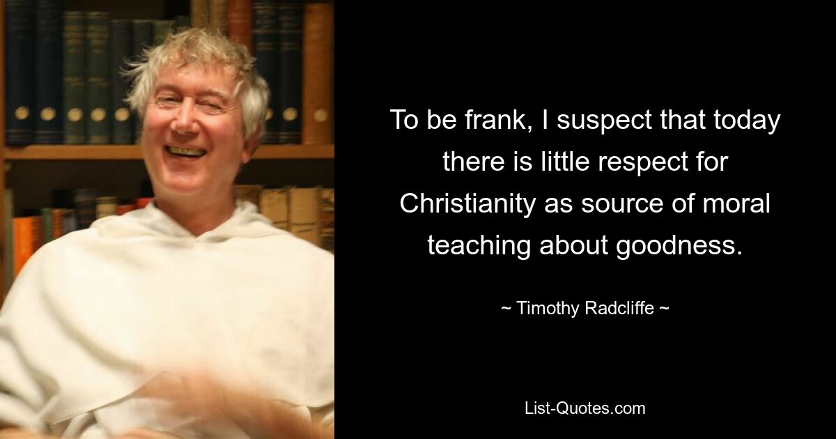 To be frank, I suspect that today there is little respect for Christianity as source of moral teaching about goodness. — © Timothy Radcliffe