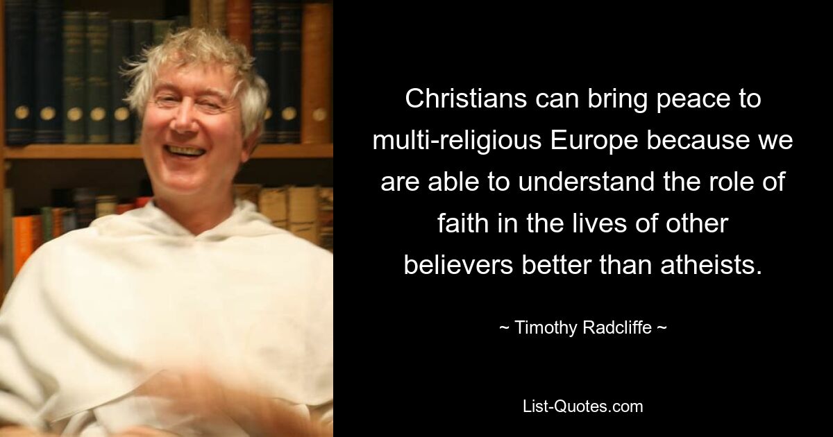 Christians can bring peace to multi-religious Europe because we are able to understand the role of faith in the lives of other believers better than atheists. — © Timothy Radcliffe