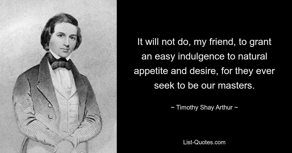 It will not do, my friend, to grant an easy indulgence to natural appetite and desire, for they ever seek to be our masters. — © Timothy Shay Arthur