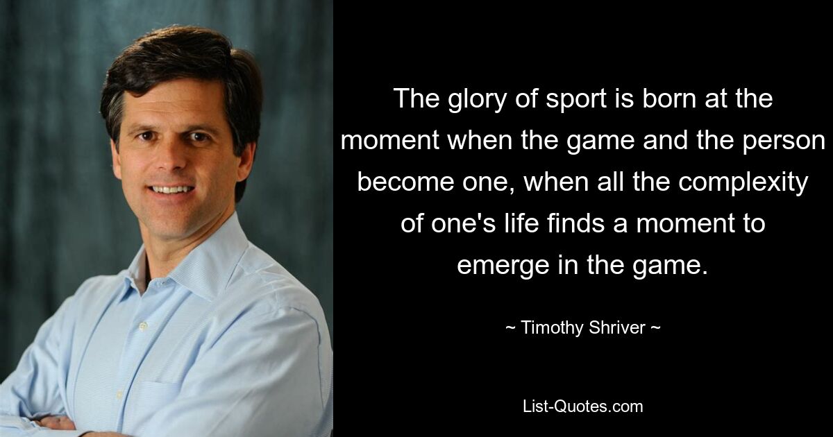 The glory of sport is born at the moment when the game and the person become one, when all the complexity of one's life finds a moment to emerge in the game. — © Timothy Shriver