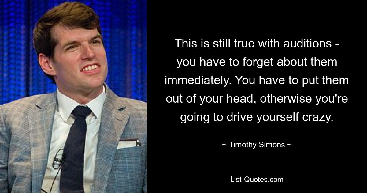 This is still true with auditions - you have to forget about them immediately. You have to put them out of your head, otherwise you're going to drive yourself crazy. — © Timothy Simons