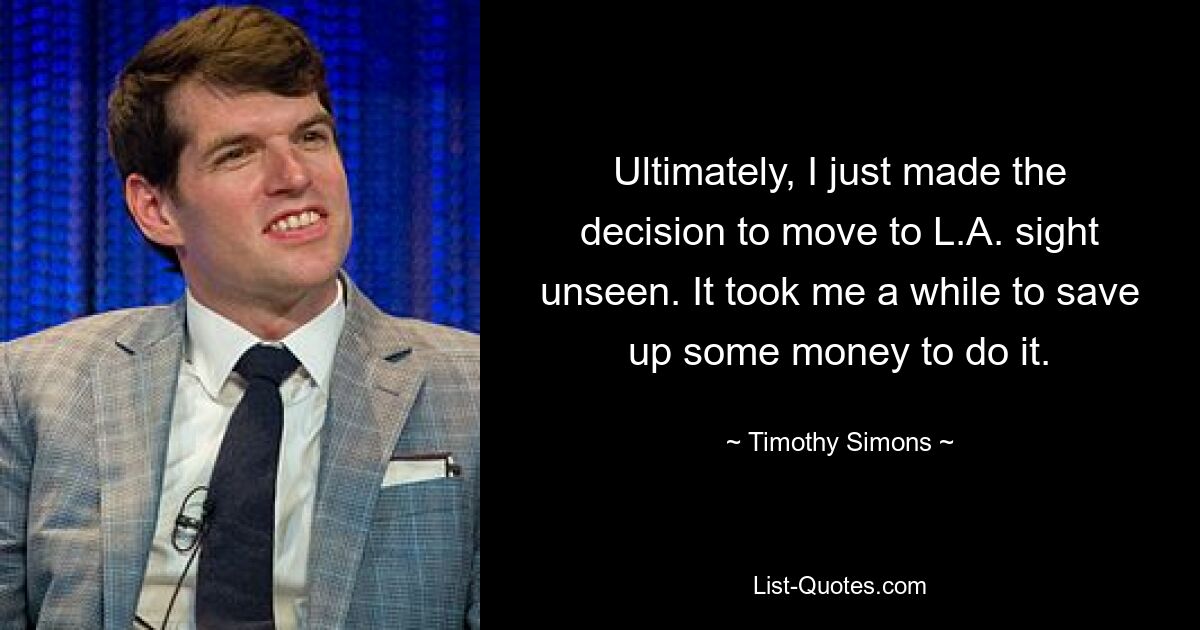 Ultimately, I just made the decision to move to L.A. sight unseen. It took me a while to save up some money to do it. — © Timothy Simons