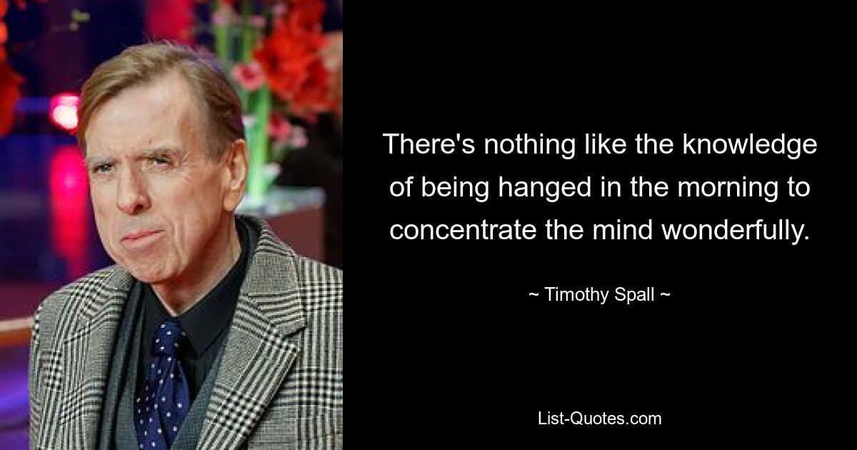 There's nothing like the knowledge of being hanged in the morning to concentrate the mind wonderfully. — © Timothy Spall