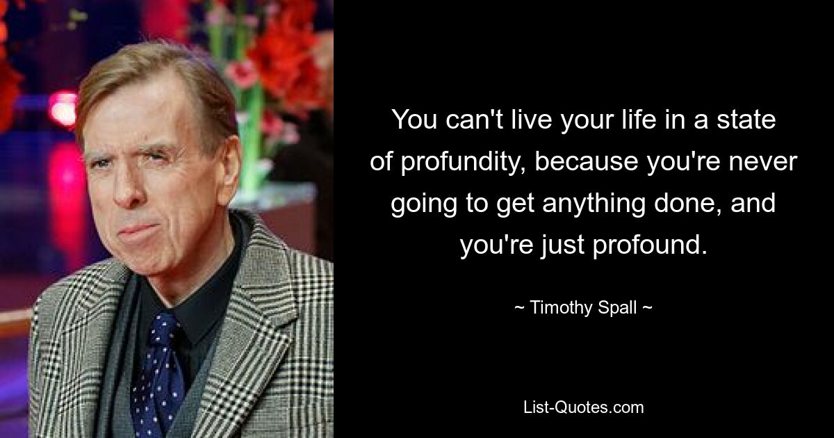 You can't live your life in a state of profundity, because you're never going to get anything done, and you're just profound. — © Timothy Spall