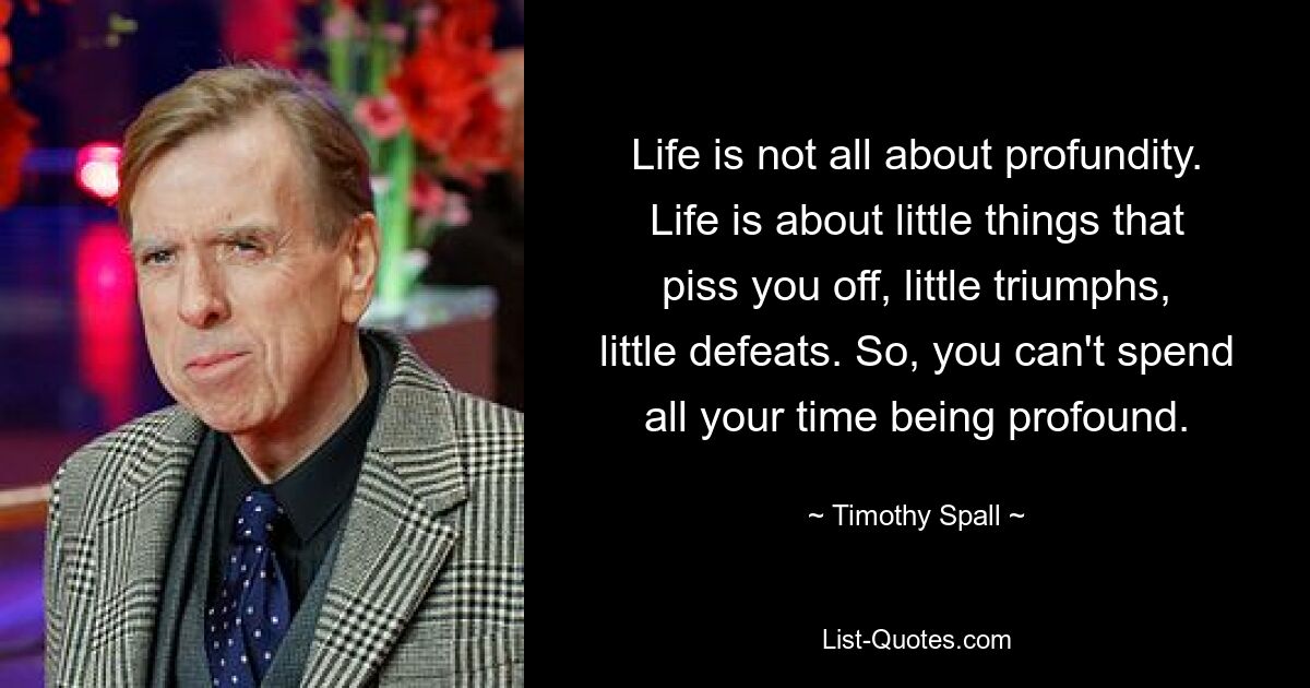 Life is not all about profundity. Life is about little things that piss you off, little triumphs, little defeats. So, you can't spend all your time being profound. — © Timothy Spall