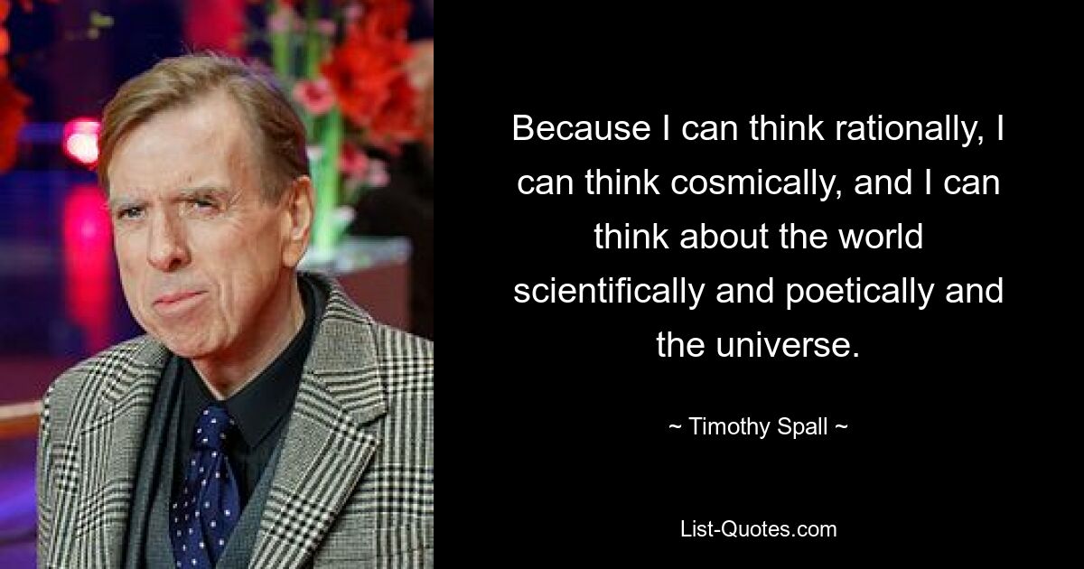 Because I can think rationally, I can think cosmically, and I can think about the world scientifically and poetically and the universe. — © Timothy Spall