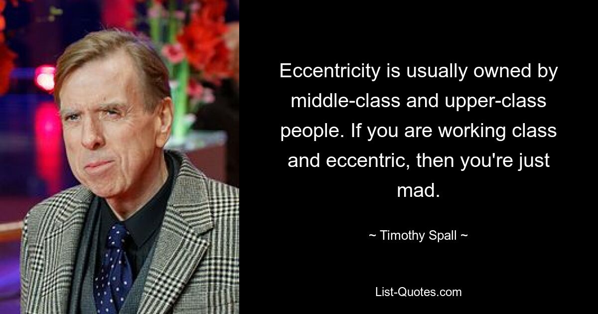 Eccentricity is usually owned by middle-class and upper-class people. If you are working class and eccentric, then you're just mad. — © Timothy Spall