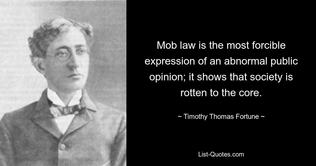 Mob law is the most forcible expression of an abnormal public opinion; it shows that society is rotten to the core. — © Timothy Thomas Fortune