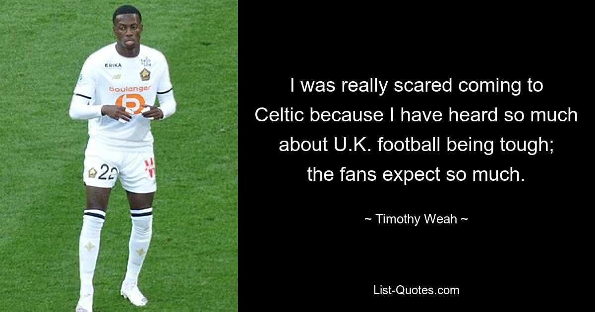 I was really scared coming to Celtic because I have heard so much about U.K. football being tough; the fans expect so much. — © Timothy Weah