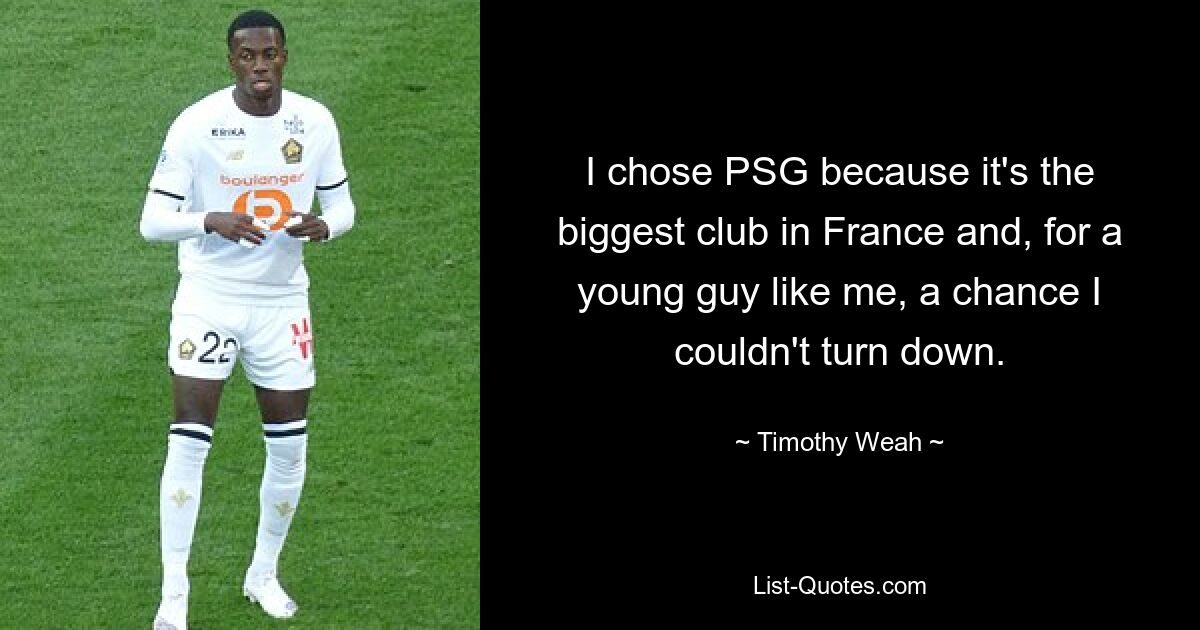 I chose PSG because it's the biggest club in France and, for a young guy like me, a chance I couldn't turn down. — © Timothy Weah