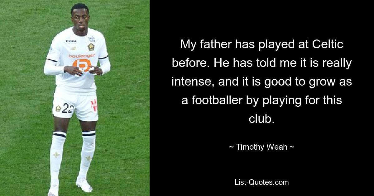 My father has played at Celtic before. He has told me it is really intense, and it is good to grow as a footballer by playing for this club. — © Timothy Weah