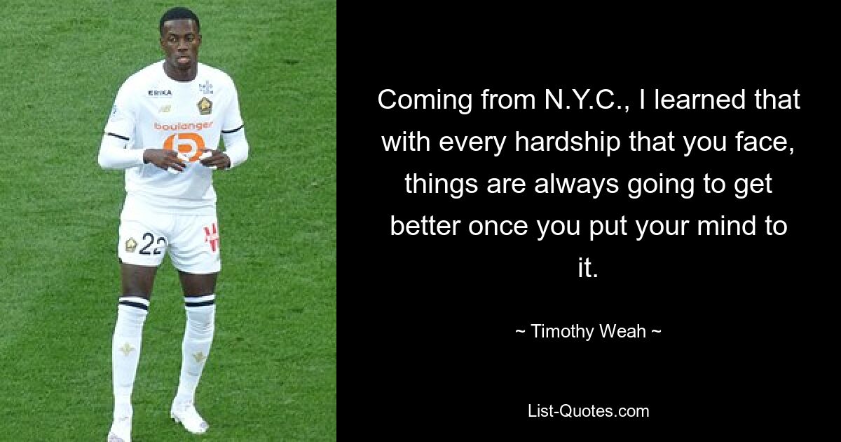 Coming from N.Y.C., I learned that with every hardship that you face, things are always going to get better once you put your mind to it. — © Timothy Weah