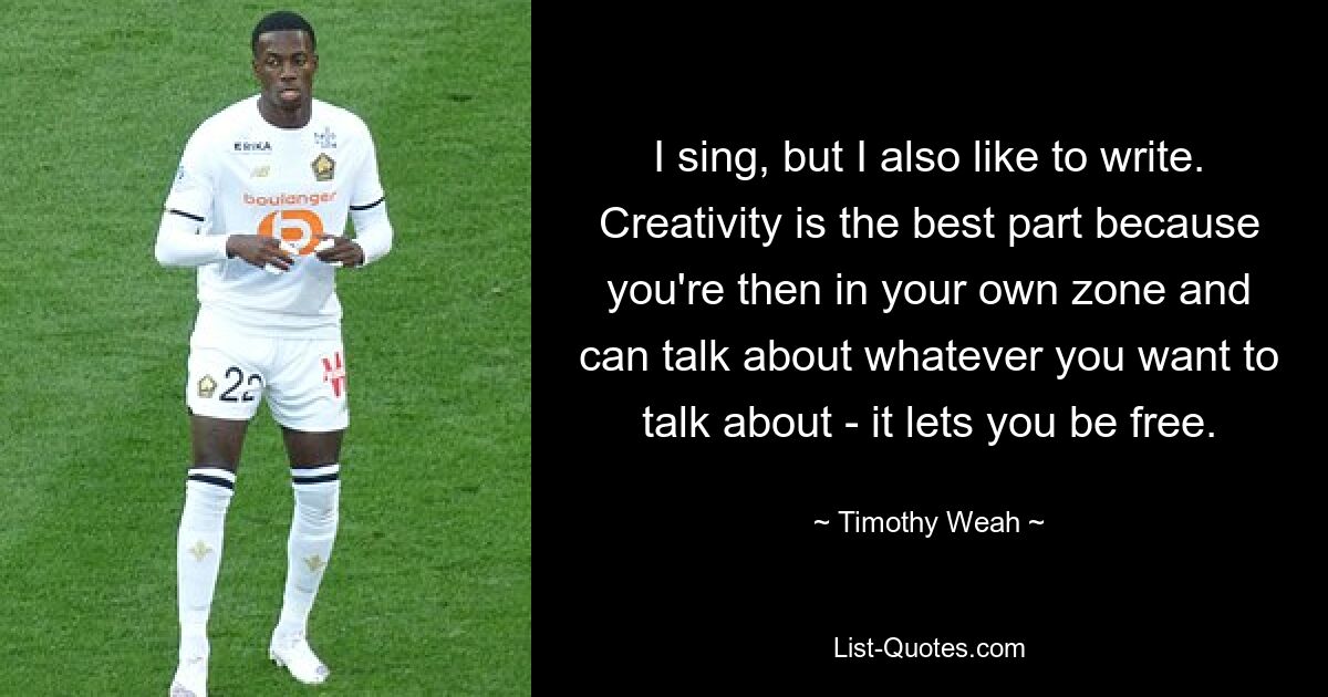 I sing, but I also like to write. Creativity is the best part because you're then in your own zone and can talk about whatever you want to talk about - it lets you be free. — © Timothy Weah