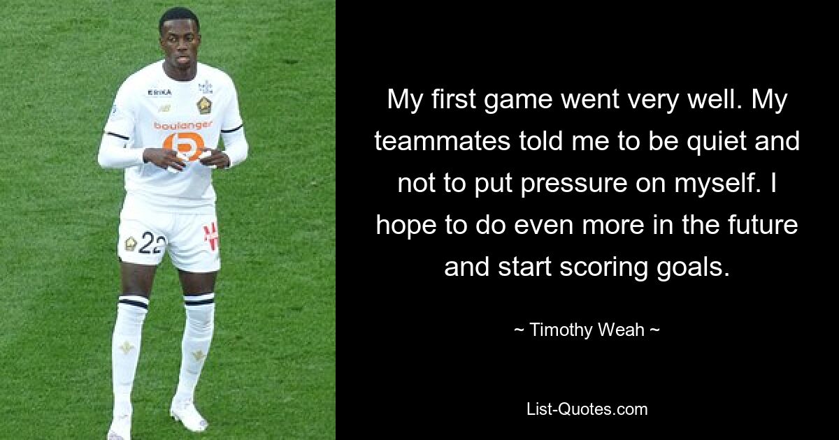 My first game went very well. My teammates told me to be quiet and not to put pressure on myself. I hope to do even more in the future and start scoring goals. — © Timothy Weah