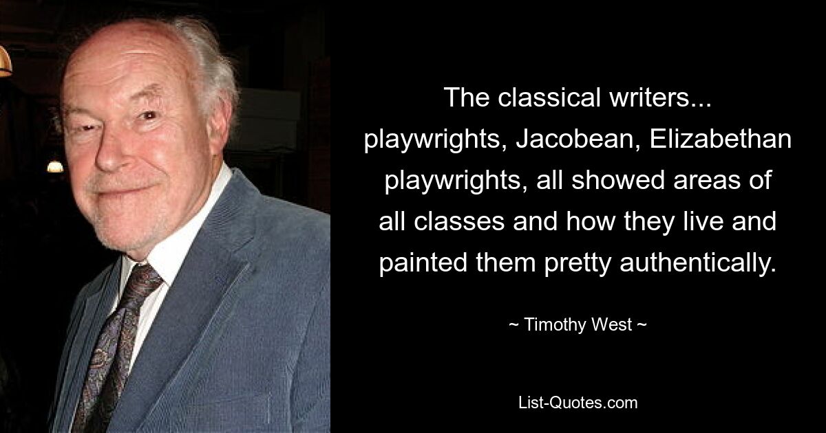 The classical writers... playwrights, Jacobean, Elizabethan playwrights, all showed areas of all classes and how they live and painted them pretty authentically. — © Timothy West