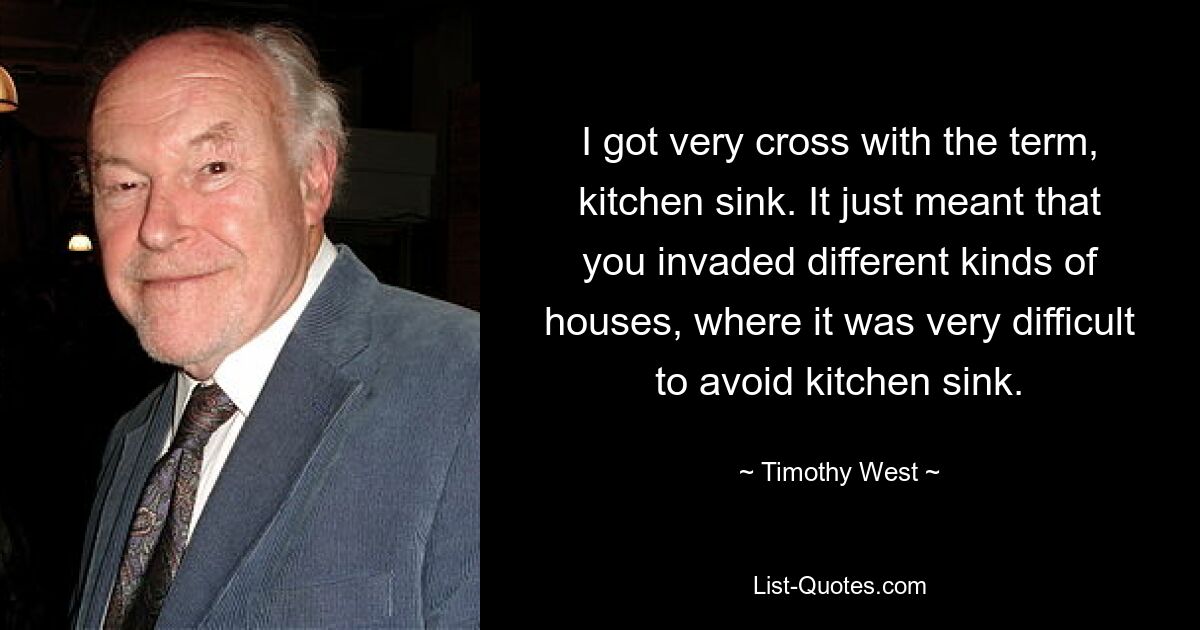 I got very cross with the term, kitchen sink. It just meant that you invaded different kinds of houses, where it was very difficult to avoid kitchen sink. — © Timothy West